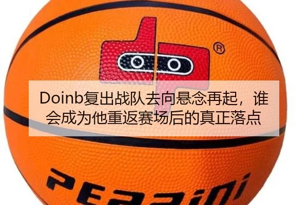 Doinb复出战队去向悬念再起，谁会成为他重返赛场后的真正落点